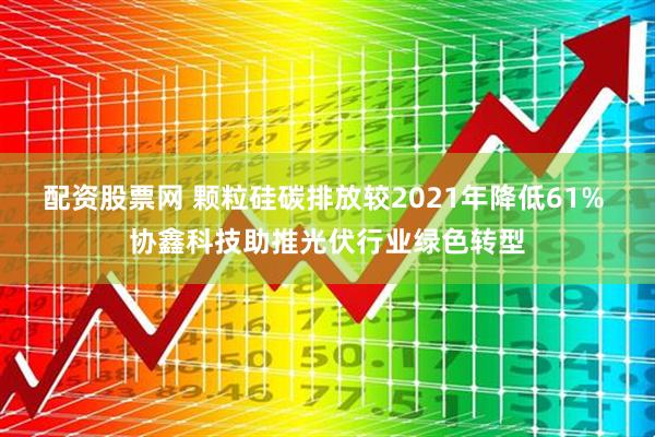 配资股票网 颗粒硅碳排放较2021年降低61% 协鑫科技助推光伏行业绿色转型