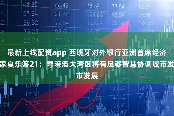 最新上线配资app 西班牙对外银行亚洲首席经济学家夏乐答21：粤港澳大湾区将有足够智慧协调城市发展