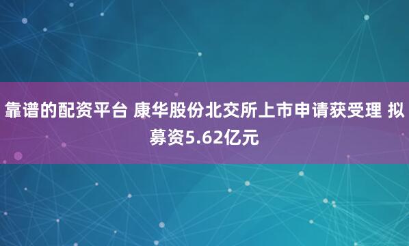 靠谱的配资平台 康华股份北交所上市申请获受理 拟募资5.62亿元
