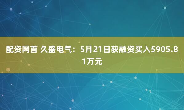 配资网首 久盛电气：5月21日获融资买入5905.81万元