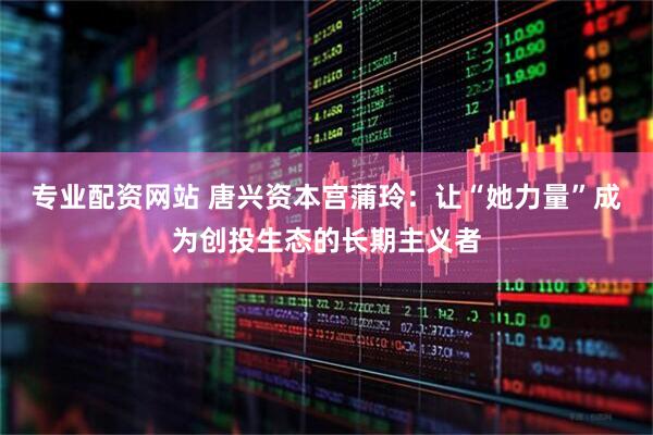 专业配资网站 唐兴资本宫蒲玲：让“她力量”成为创投生态的长期主义者