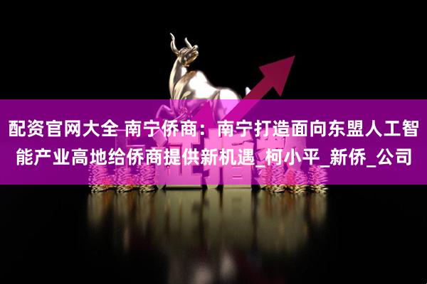 配资官网大全 南宁侨商：南宁打造面向东盟人工智能产业高地给侨商提供新机遇_柯小平_新侨_公司