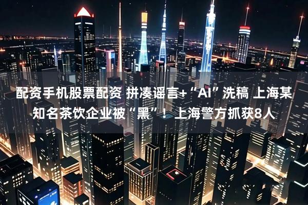 配资手机股票配资 拼凑谣言+“AI”洗稿 上海某知名茶饮企业被“黑”！上海警方抓获8人