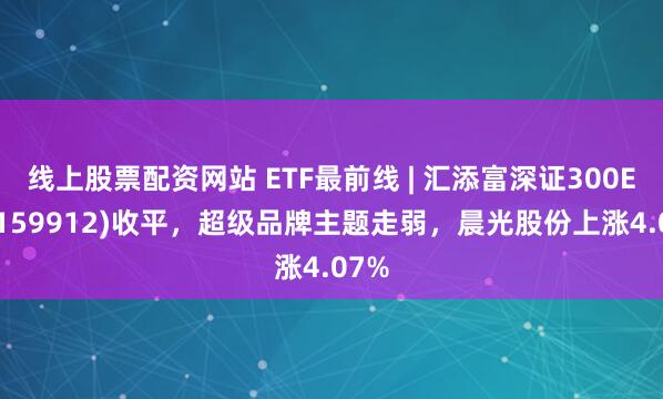 线上股票配资网站 ETF最前线 | 汇添富深证300ETF(159912)收平，超级品牌主题走弱，晨光股份上涨4.07%