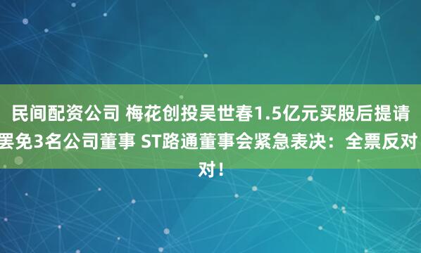 民间配资公司 梅花创投吴世春1.5亿元买股后提请罢免3名公司董事 ST路通董事会紧急表决：全票反对！
