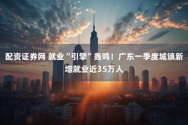 配资证券网 就业“引擎”轰鸣！广东一季度城镇新增就业近35万人