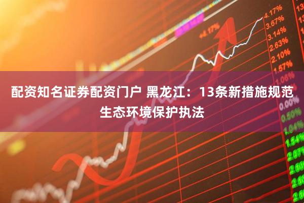 配资知名证券配资门户 黑龙江：13条新措施规范生态环境保护执法