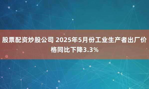 股票配资炒股公司 2025年5月份工业生产者出厂价格同比下降3.3%