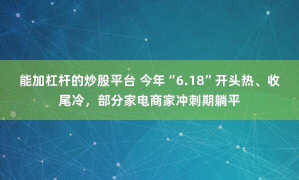 能加杠杆的炒股平台 今年“6.18”开头热、收尾冷，部分家电商家冲刺期躺平