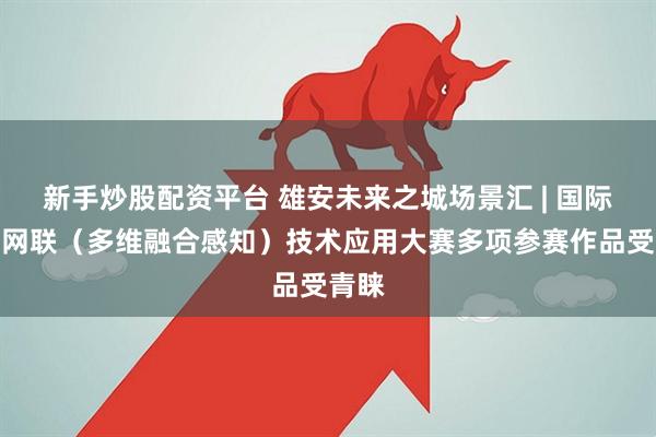 新手炒股配资平台 雄安未来之城场景汇 | 国际智能网联（多维融合感知）技术应用大赛多项参赛作品受青睐