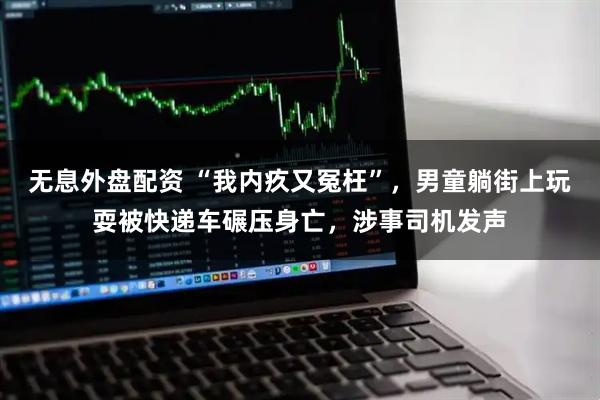 无息外盘配资 “我内疚又冤枉”，男童躺街上玩耍被快递车碾压身亡，涉事司机发声