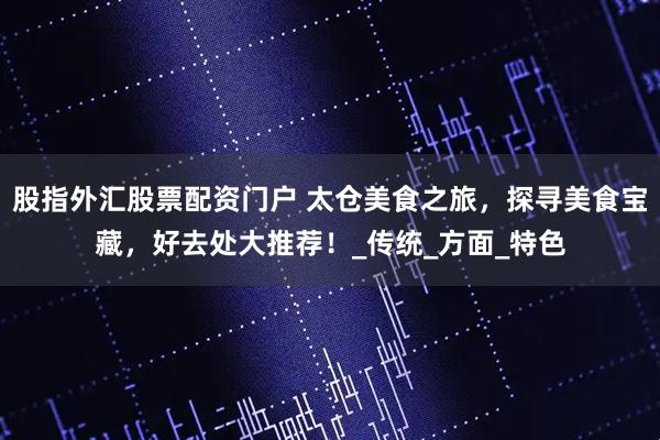 股指外汇股票配资门户 太仓美食之旅，探寻美食宝藏，好去处大推荐！_传统_方面_特色