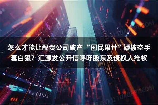 怎么才能让配资公司破产 “国民果汁”疑被空手套白狼？汇源发公开信呼吁股东及债权人维权