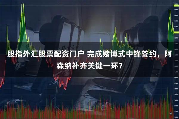 股指外汇股票配资门户 完成赌博式中锋签约，阿森纳补齐关键一环？