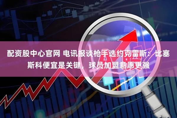 配资股中心官网 电讯报谈枪手选约克雷斯：比塞斯科便宜是关键，球员加盟意愿更强