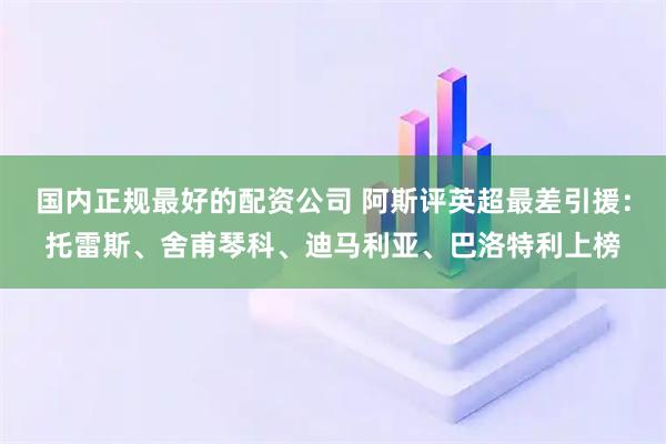 国内正规最好的配资公司 阿斯评英超最差引援：托雷斯、舍甫琴科、迪马利亚、巴洛特利上榜