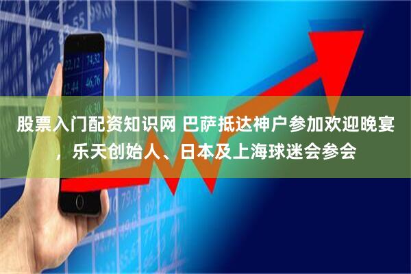股票入门配资知识网 巴萨抵达神户参加欢迎晚宴，乐天创始人、日本及上海球迷会参会