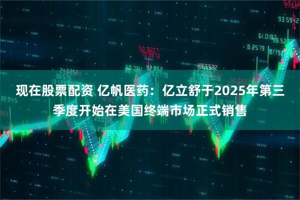 现在股票配资 亿帆医药：亿立舒于2025年第三季度开始在美国终端市场正式销售
