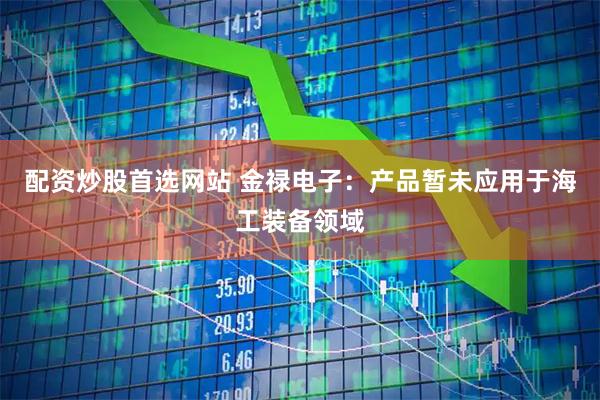 配资炒股首选网站 金禄电子：产品暂未应用于海工装备领域