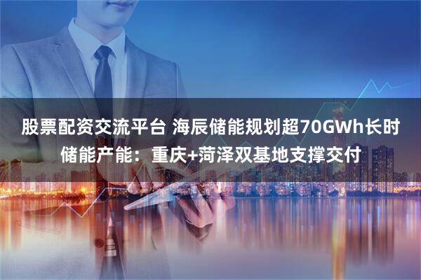 股票配资交流平台 海辰储能规划超70GWh长时储能产能：重庆+菏泽双基地支撑交付