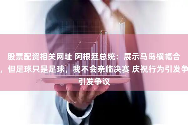 股票配资相关网址 阿根廷总统：展示马岛横幅合法，但足球只是足球，我不会亲临决赛 庆祝行为引发争议
