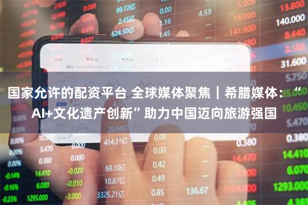国家允许的配资平台 全球媒体聚焦｜希腊媒体：“AI+文化遗产创新”助力中国迈向旅游强国