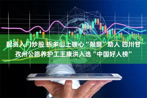 配资入门炒股 折多山上暖心“敲窗”助人 四川甘孜州公路养护工王康洪入选“中国好人榜”